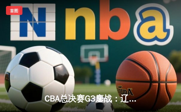 CBA总决赛G3鏖战：辽宁逆转广东，张镇麟关键三分锁定胜局