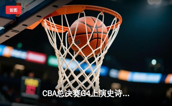 CBA总决赛G4上演史诗逆转 辽宁本钢加时险胜新疆问鼎总冠军