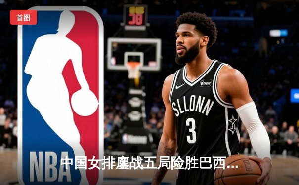 中国女排鏖战五局险胜巴西 李盈莹狂砍28分率队挺进世联赛四强