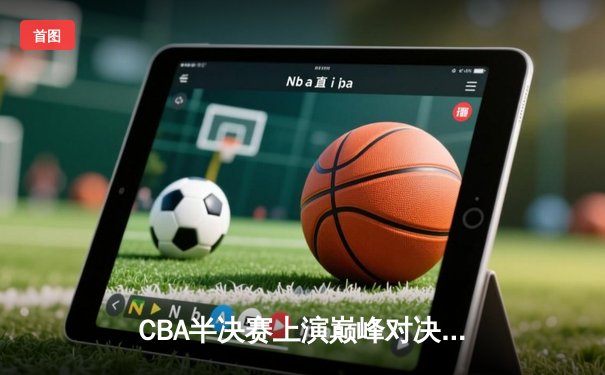 CBA半决赛上演巅峰对决，辽宁本钢逆转广东宏远挺进总决赛