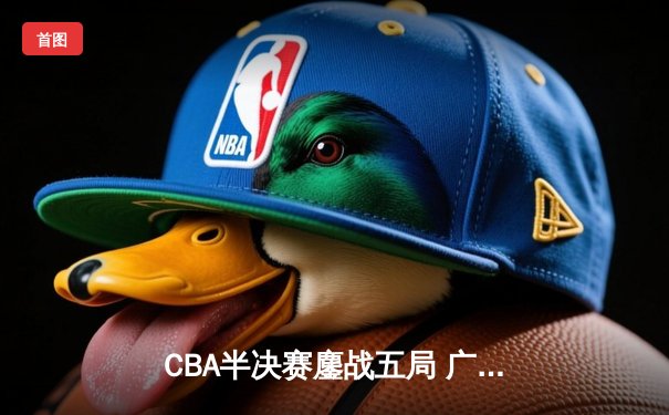 CBA半决赛鏖战五局 广东宏远逆转辽宁夺赛点 胡明轩关键三分定乾坤