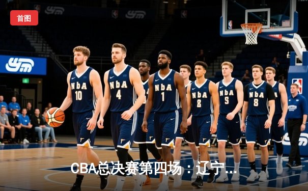 CBA总决赛第四场：辽宁逆转广东夺赛点，赵继伟关键三分定乾坤
