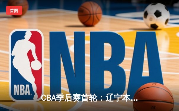 CBA季后赛首轮：辽宁本钢险胜广东东莞银行，赵继伟三双引领末节逆转