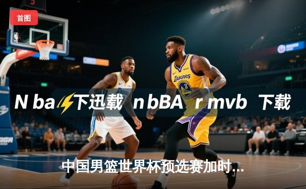 中国男篮世界杯预选赛加时险胜日本队 胡金秋27+12统治内线