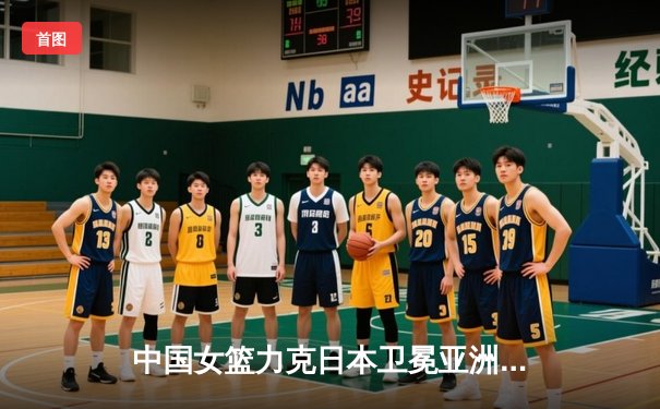 中国女篮力克日本卫冕亚洲杯 韩旭狂砍26分15篮板荣膺MVP