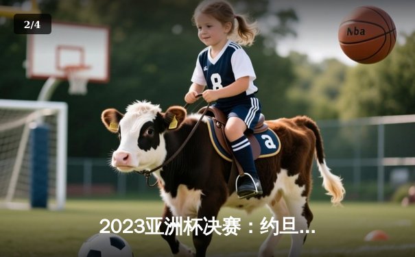2023亚洲杯决赛：约旦2-1逆转日本队首夺冠军，历史性突破震惊亚洲足坛 - 2