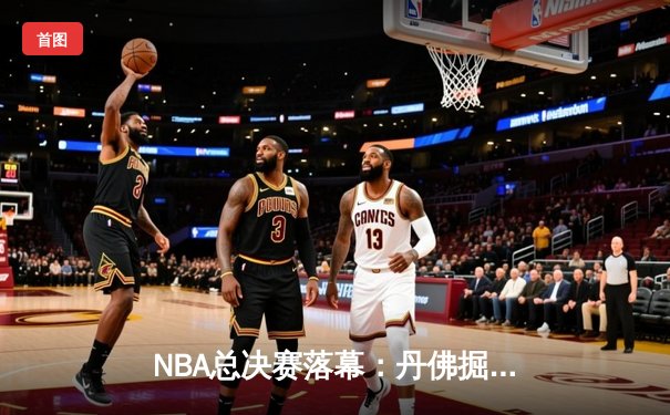 NBA总决赛落幕：丹佛掘金4-2击败迈阿密热火，约基奇FMVP统治级表现