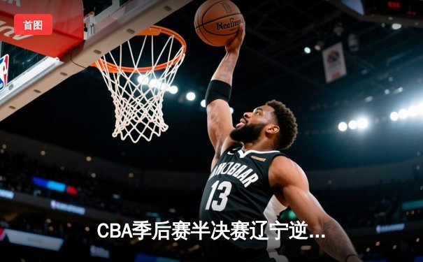 CBA季后赛半决赛辽宁逆转广东 赵继伟关键三分锁定胜局