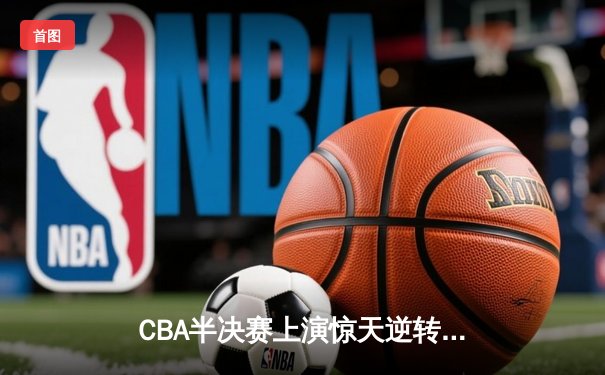 CBA半决赛上演惊天逆转 广东宏远加时险胜辽宁夺赛点
