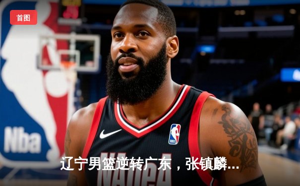 辽宁男篮逆转广东，张镇麟关键三分锁定胜局