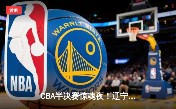 CBA半决赛惊魂夜！辽宁本钢加时逆转广东宏远，张镇麟35分创生涯新高