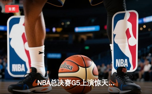 NBA总决赛G5上演惊天逆转，凯尔特人末节狂飙锁定冠军点