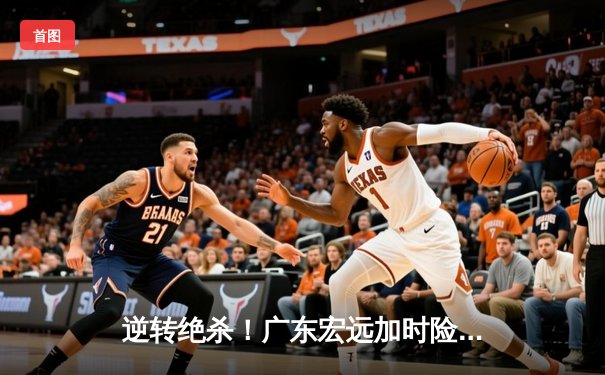 逆转绝杀！广东宏远加时险胜辽宁本钢，胡明轩独砍35分率队捍卫主场