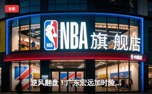 逆风翻盘！广东宏远加时险胜辽宁本钢，周琦关键封盖锁定胜局