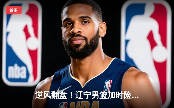 逆风翻盘！辽宁男篮加时险胜广东，赵继伟关键三分锁定胜局