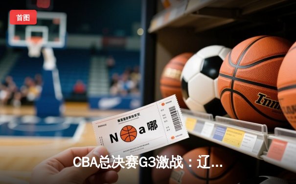 CBA总决赛G3激战：辽宁逆转广东夺赛点，赵继伟关键三分定乾坤