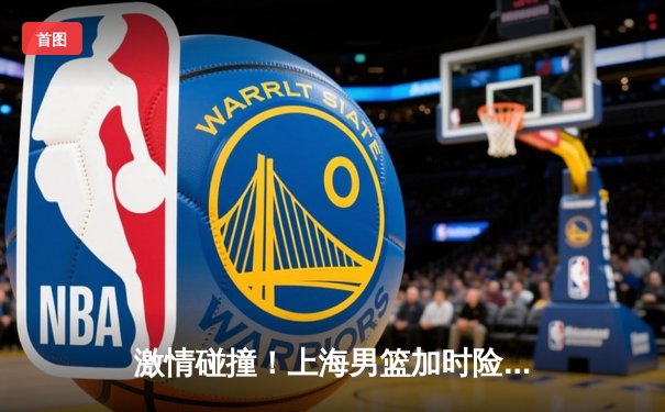 激情碰撞！上海男篮加时险胜广东，王哲林狂砍35分17篮板主宰内线