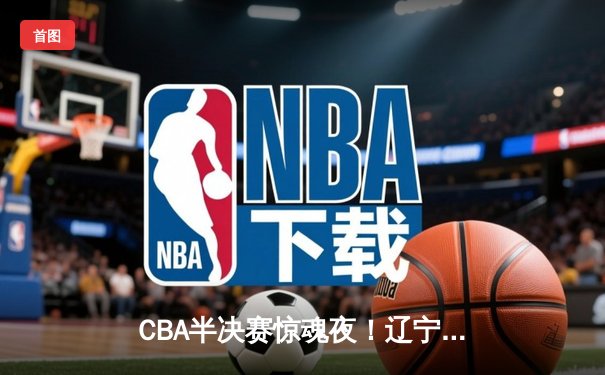 CBA半决赛惊魂夜！辽宁男篮加时逆转广东，张镇麟35分创生涯纪录