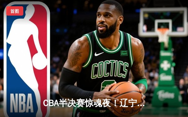 CBA半决赛惊魂夜！辽宁本钢加时逆转广东宏远，赵继伟砍35分创生涯新高