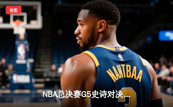 NBA总决赛G5史诗对决：约基奇三双创历史，掘金加时险胜热火夺赛点