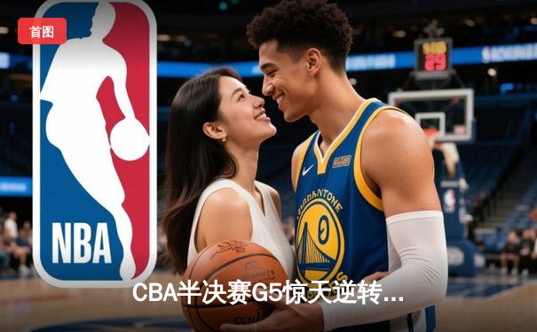 CBA半决赛G5惊天逆转！广东宏远加时险胜辽宁夺赛点