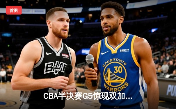 CBA半决赛G5惊现双加时鏖战 辽宁本钢逆转广东宏远晋级总决赛
