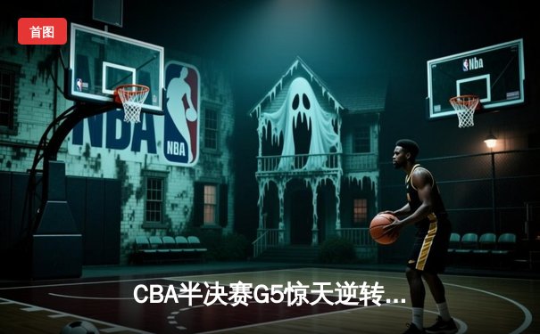 CBA半决赛G5惊天逆转！辽宁本钢加时险胜广东宏远晋级总决赛