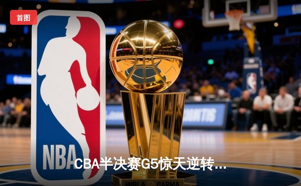 CBA半决赛G5惊天逆转！辽宁本钢加时险胜广东宏远晋级总决赛