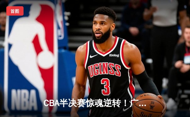 CBA半决赛惊魂逆转！广东东莞大益加时险胜辽宁本钢