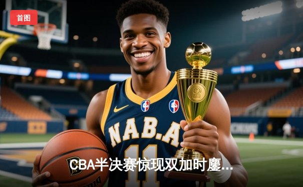 CBA半决赛惊现双加时鏖战 辽宁本钢逆转广东宏远夺赛点