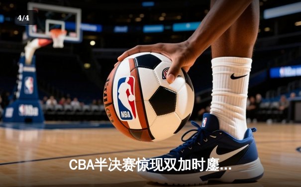 CBA半决赛惊现双加时鏖战 辽宁本钢逆转广东宏远夺赛点 - 4