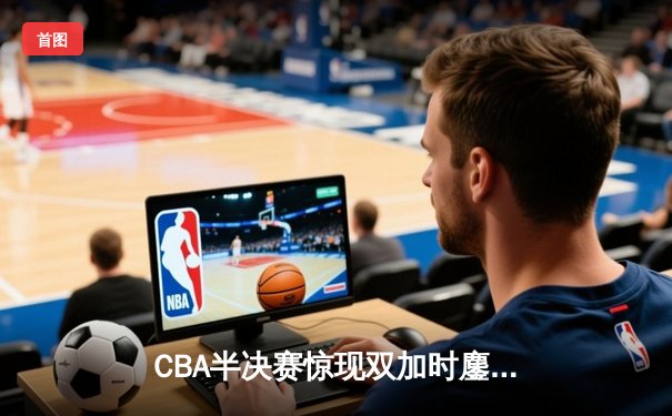 CBA半决赛惊现双加时鏖战 辽宁本钢逆转广东宏远夺赛点