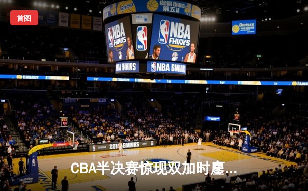 CBA半决赛惊现双加时鏖战 辽宁本钢逆转广东宏远夺赛点