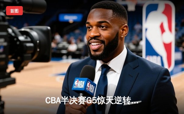 CBA半决赛G5惊天逆转！辽宁本钢加时险胜广东宏远晋级总决赛