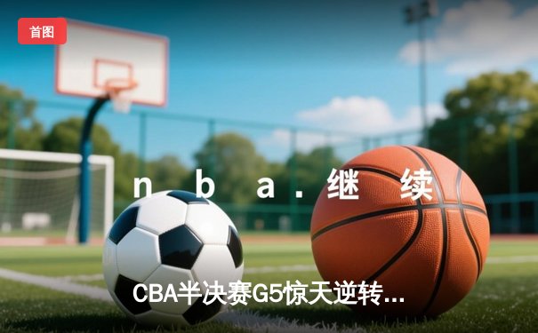CBA半决赛G5惊天逆转！辽宁本钢加时险胜广东宏远晋级总决赛