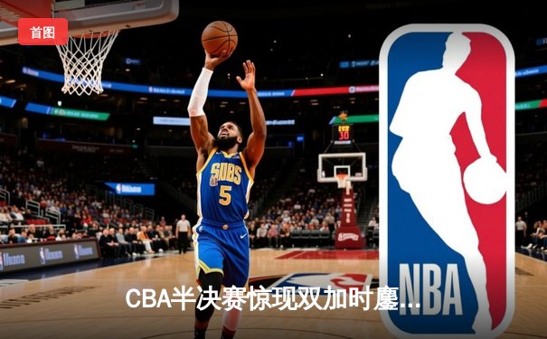 CBA半决赛惊现双加时鏖战 广东宏远逆转辽宁夺赛点
