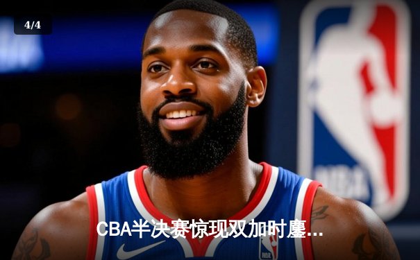 CBA半决赛惊现双加时鏖战 辽宁本钢逆转广东宏远夺赛点 - 4