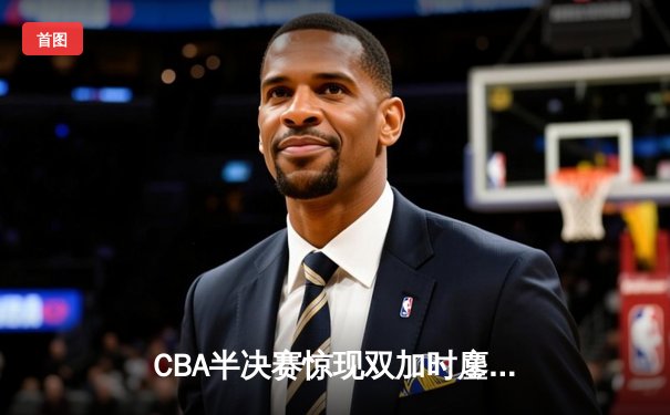 CBA半决赛惊现双加时鏖战 辽宁本钢逆转广东宏远夺赛点