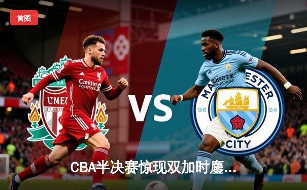 CBA半决赛惊现双加时鏖战 辽宁本钢逆转广东宏远夺赛点