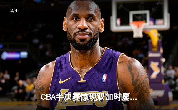 CBA半决赛惊现双加时鏖战 广东宏远逆转辽宁夺赛点 - 2
