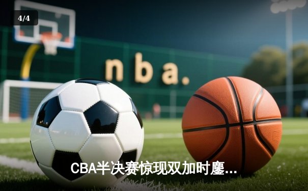 CBA半决赛惊现双加时鏖战 广东宏远逆转辽宁夺赛点 - 4