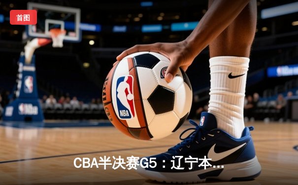 CBA半决赛G5：辽宁本钢加时逆转广东宏远 赵继伟砍35分率队挺进总决赛